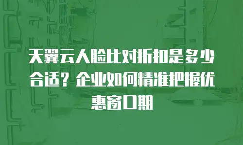 天翼云人脸比对折扣是多少合适？企业如何精准把握优惠窗口期