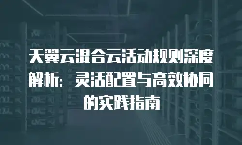 天翼云混合云活动规则深度解析：灵活配置与高效协同的实践指南