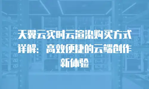 天翼云实时云渲染购买方式详解：高效便捷的云端创作新体验