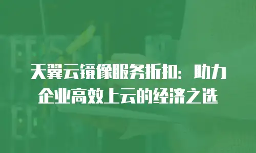 天翼云镜像服务折扣：助力企业高效上云的经济之选
