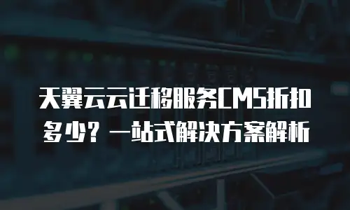 天翼云云迁移服务CMS折扣多少？一站式解决方案解析