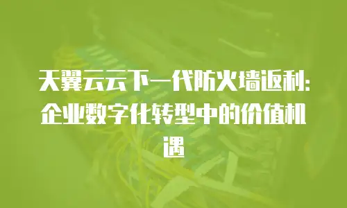 天翼云云下一代防火墙返利：企业数字化转型中的价值机遇