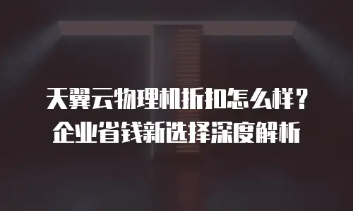 天翼云物理机折扣怎么样？企业省钱新选择深度解析