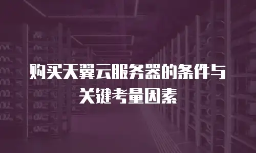 购买天翼云服务器的条件与关键考量因素
