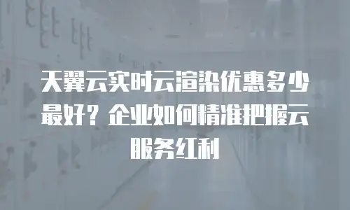 天翼云实时云渲染优惠多少最好？企业如何精准把握云服务红利