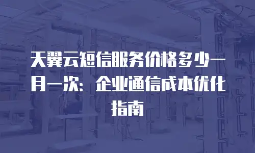 天翼云短信服务价格多少一月一次：企业通信成本优化指南