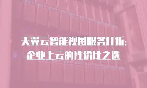 天翼云智能视图服务打折：企业上云的性价比之选