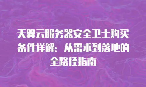 天翼云服务器安全卫士购买条件详解：从需求到落地的全路径指南