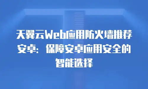 天翼云Web应用防火墙推荐安卓：保障安卓应用安全的智能选择