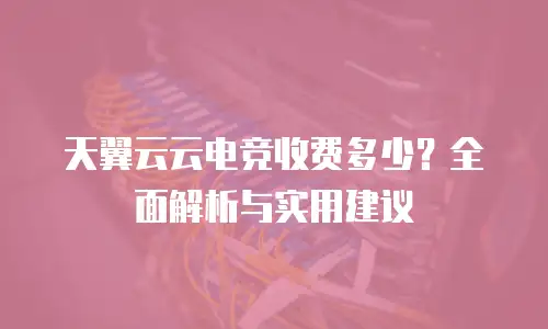 天翼云云电竞收费多少？全面解析与实用建议