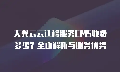 天翼云云迁移服务CMS收费多少？全面解析与服务优势