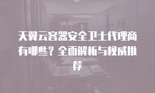 天翼云容器安全卫士代理商有哪些？全面解析与权威推荐