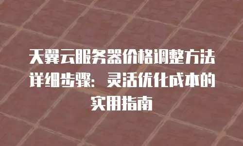 天翼云服务器价格调整方法详细步骤：灵活优化成本的实用指南