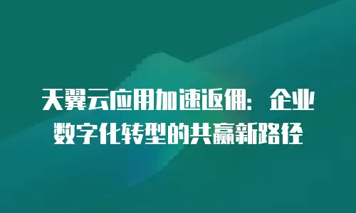 天翼云应用加速返佣：企业数字化转型的共赢新路径
