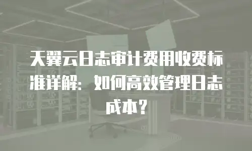 天翼云日志审计费用收费标准详解：如何高效管理日志成本？