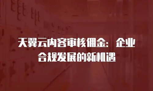 天翼云内容审核佣金：企业合规发展的新机遇
