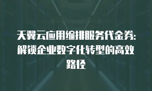 天翼云应用编排服务代金券：解锁企业数字化转型的高效路径