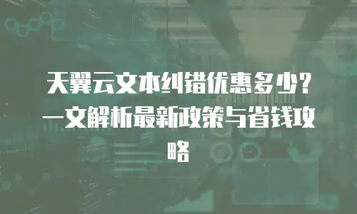 天翼云文本纠错优惠多少？一文解析最新政策与省钱攻略