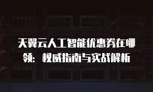 天翼云人工智能优惠券在哪领：权威指南与实战解析