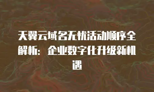 天翼云域名无忧活动顺序全解析：企业数字化升级新机遇
