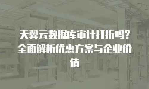 天翼云数据库审计打折吗？全面解析优惠方案与企业价值