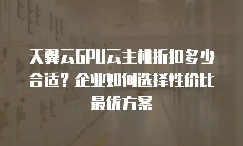 天翼云GPU云主机折扣多少合适？企业如何选择性价比最优方案