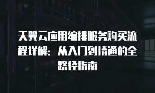 天翼云应用编排服务购买流程详解：从入门到精通的全路径指南