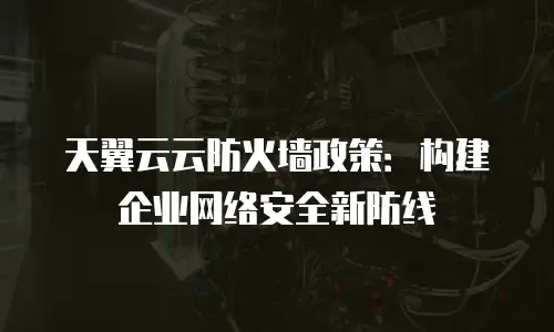天翼云云防火墙政策：构建企业网络安全新防线