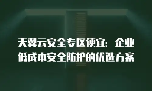 天翼云安全专区便宜：企业低成本安全防护的优选方案