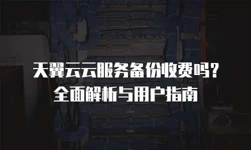 天翼云云服务备份收费吗？全面解析与用户指南