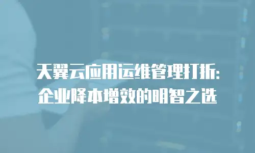 天翼云应用运维管理打折：企业降本增效的明智之选