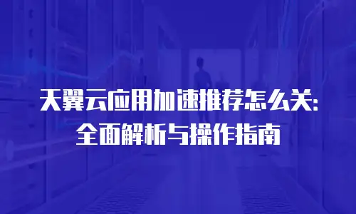 天翼云应用加速推荐怎么关：全面解析与操作指南