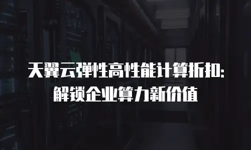 天翼云弹性高性能计算折扣：解锁企业算力新价值
