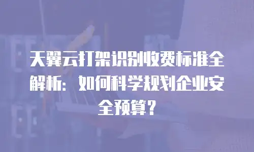 天翼云打架识别收费标准全解析：如何科学规划企业安全预算？