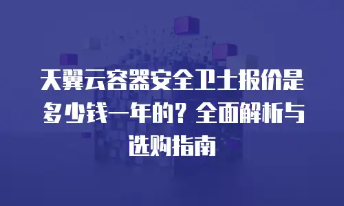 天翼云容器安全卫士报价是多少钱一年的？全面解析与选购指南