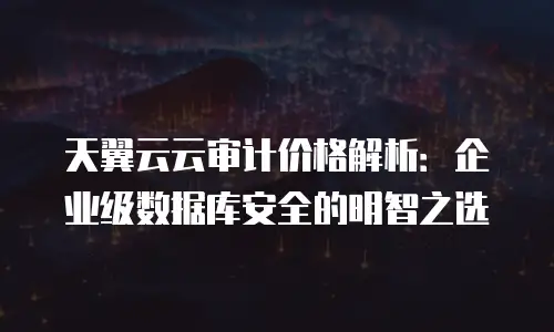天翼云云审计价格解析：企业级数据库安全的明智之选