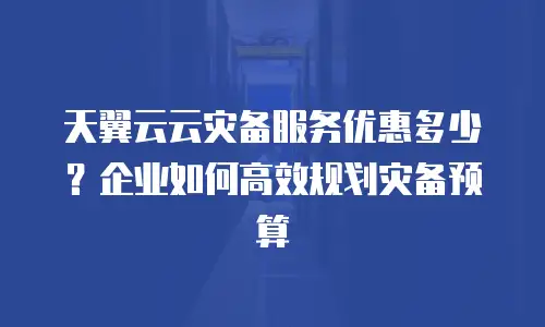 天翼云云灾备服务优惠多少？企业如何高效规划灾备预算