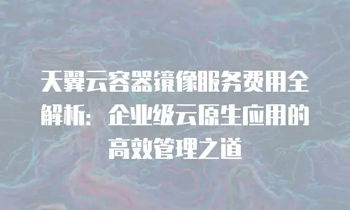天翼云容器镜像服务费用全解析：企业级云原生应用的高效管理之道