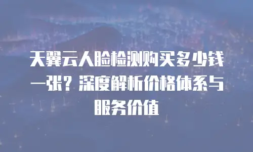 天翼云人脸检测购买多少钱一张？深度解析价格体系与服务价值