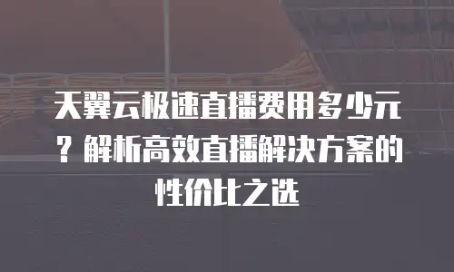 天翼云极速直播费用多少元？解析高效直播解决方案的性价比之选