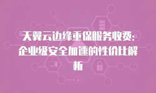 天翼云边缘重保服务收费：企业级安全加速的性价比解析