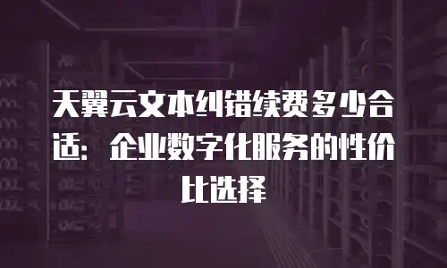 天翼云文本纠错续费多少合适：企业数字化服务的性价比选择