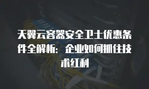 天翼云容器安全卫士优惠条件全解析：企业如何抓住技术红利