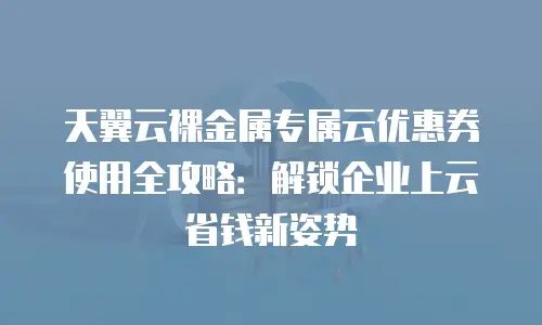天翼云裸金属专属云优惠券使用全攻略：解锁企业上云省钱新姿势