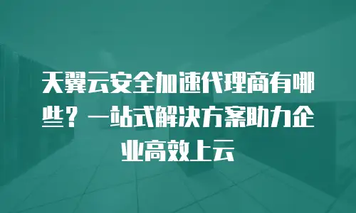 天翼云安全加速代理商有哪些？一站式解决方案助力企业高效上云