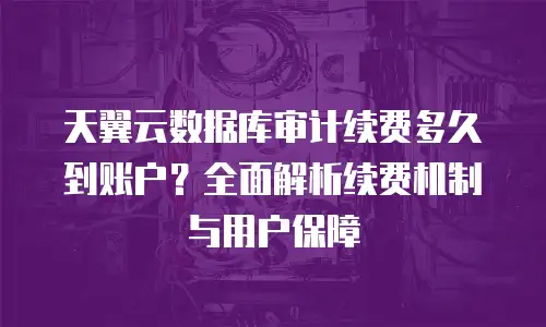 天翼云数据库审计续费多久到账户？全面解析续费机制与用户保障