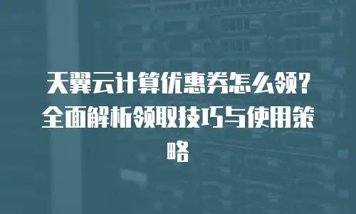 天翼云计算优惠券怎么领？全面解析领取技巧与使用策略