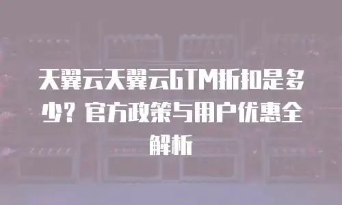 天翼云天翼云GTM折扣是多少？官方政策与用户优惠全解析