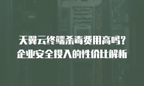 天翼云终端杀毒费用高吗？企业安全投入的性价比解析