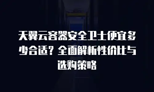 天翼云容器安全卫士便宜多少合适？全面解析性价比与选购策略